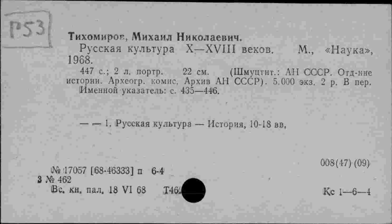 ﻿Тихомиров, Михаил Николаевич.
Русская культура X—XVIII веков. М., «Наука», 1968.
447 с.; 2 л. портр. 22 см. (Шмуцтит.: АН СССР. Отд-ние истории. Археогр. комис. Архив АН СССР). 5.000 экз. 2 р. В пер.
Именной указатель: с. 435—446.
— — 1. Русская культура — История, 10-18 вв,
Ws 17057 [168-46333] п 3 № 462
Вс. кн, пал. 18 VI 68
6-4
008(47)(09)
Кс 1—6—4